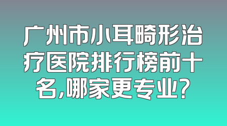 广州市小耳畸形治疗医院排行榜前十名，哪家更专业？