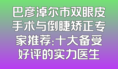 巴彦淖尔市双眼皮手术与倒睫矫正专家推荐：十大备受好评的实力医生