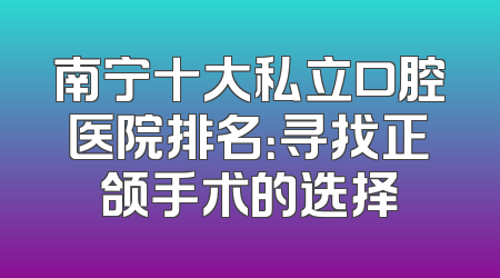 南宁十大私立口腔医院排名：寻找正颌手术的选择