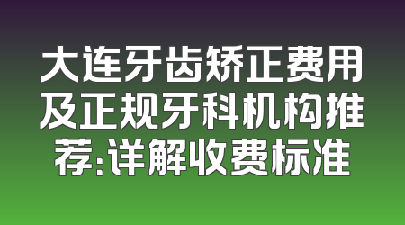 大连牙齿矫正费用及正规牙科机构推荐：详解收费标准