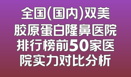 全国（国内）双美胶原蛋白隆鼻医院排行榜前50家医院实力对比分析