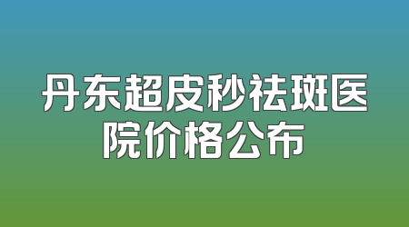 丹东超皮秒祛斑医院价格公布