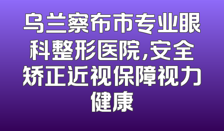 乌兰察布市专业眼科整形医院，安全矫正近视保障视力健康