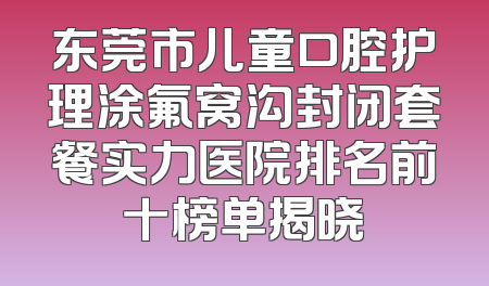 东莞市儿童口腔护理涂氟窝沟封闭套餐实力医院排名前十榜单揭晓