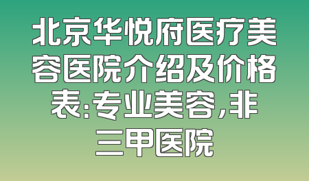 北京华悦府医疗美容医院介绍及价格表：专业美容，非三甲医院