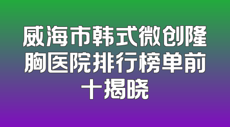 威海市韩式微创隆胸医院排行榜单前十揭晓