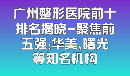 广州整形医院前十排名揭晓-聚焦前五强：华美、曙光等知名机构