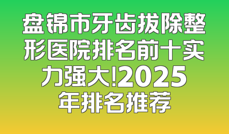 盘锦市牙齿拔除整形医院排名前十实力强大！2025年排名推荐