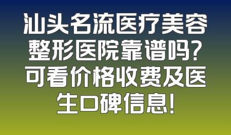 汕头名流医疗美容整形医院靠谱吗？可看价格收费及医生口碑信息！