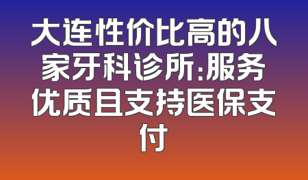 大连性价比高的八家牙科诊所：服务优质且支持医保支付