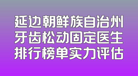延边朝鲜族自治州牙齿松动固定医生排行榜单实力评估