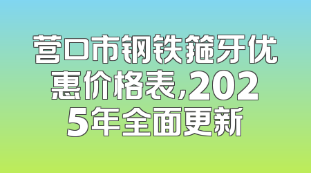 营口市钢铁箍牙优惠价格表，2025年全面更新