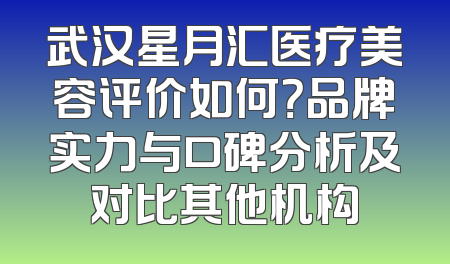 武汉星月汇医疗美容评价如何？品牌实力与口碑分析及对比其他机构