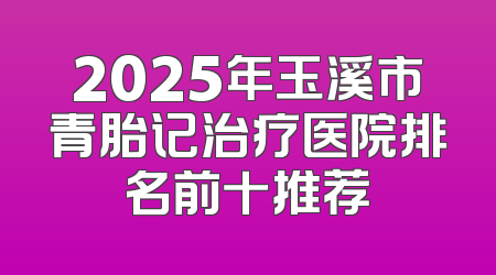 2025年玉溪市青胎记治疗医院排名前十推荐