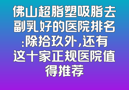 佛山超脂塑吸脂去副乳好的医院排名：除拾玖外，还有这十家正规医院值得推荐