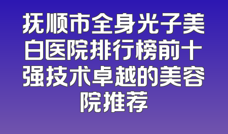 抚顺市全身光子美白医院排行榜前十强技术卓越的美容院推荐