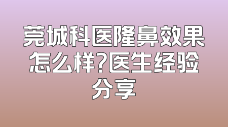 莞城科医隆鼻效果怎么样？医生经验分享