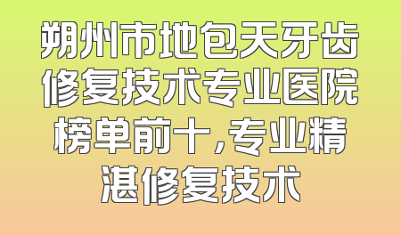 朔州市地包天牙齿修复技术专业医院榜单前十，专业精湛修复技术
