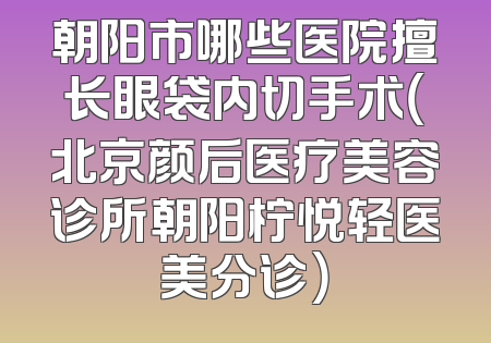 朝阳市哪些医院擅长眼袋内切手术（北京颜后医疗美容诊所朝阳柠悦轻医美分诊）