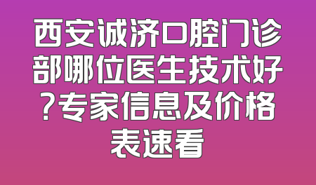 西安诚济口腔门诊部哪位医生技术好？专家信息及价格表速看