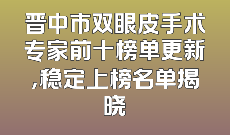 晋中市双眼皮手术专家前十榜单更新，稳定上榜名单揭晓
