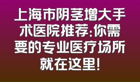 上海市阴茎增大手术医院推荐：你需要的专业医疗场所就在这里！