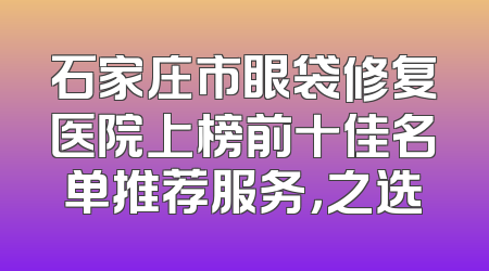 石家庄市眼袋修复医院上榜前十佳名单推荐服务，之选