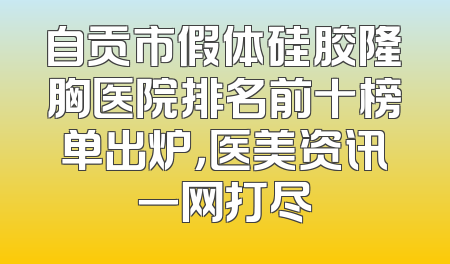 自贡市假体硅胶隆胸医院排名前十榜单出炉，医美资讯一网打尽