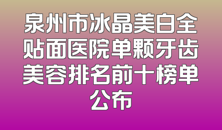 泉州市冰晶美白全贴面医院单颗牙齿美容排名前十榜单公布