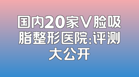 国内20家V脸吸脂整形医院：评测大公开