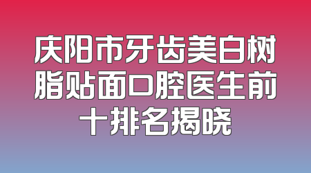 庆阳市牙齿美白树脂贴面口腔医生前十排名揭晓