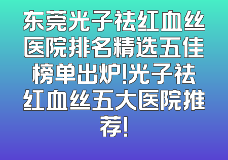 东莞光子祛红血丝医院排名精选五佳榜单出炉！光子祛红血丝五大医院推荐！