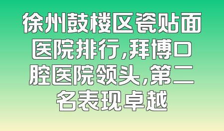 徐州鼓楼区瓷贴面医院排行，拜博口腔医院领头，第二名表现卓越