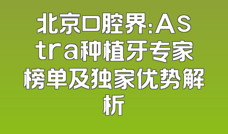 北京口腔界：Astra种植牙专家榜单及独家优势解析