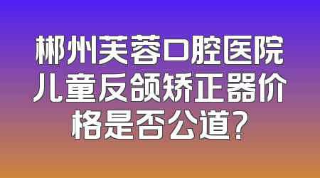郴州芙蓉口腔医院儿童反颌矫正器价格是否公道？