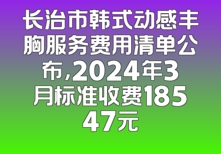 长治市韩式动感丰胸服务费用清单公布，2024年3月标准收费18547元