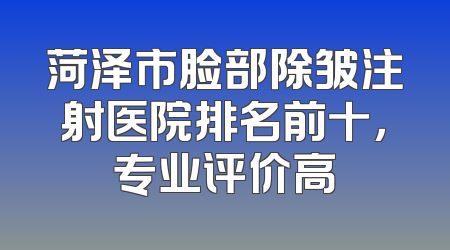 菏泽市脸部除皱注射医院排名前十，专业评价高