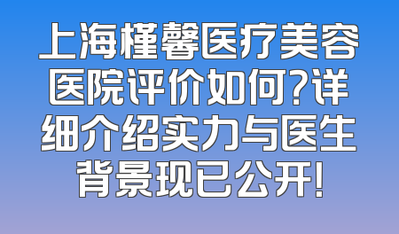 上海槿馨医疗美容医院评价如何？详细介绍实力与医生背景现已公开！
