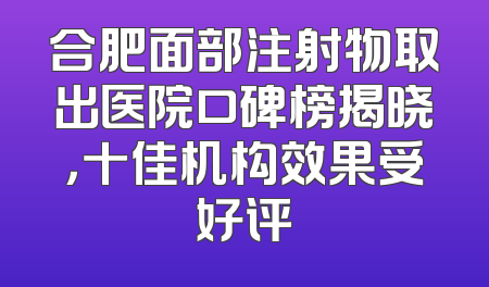 合肥面部注射物取出医院口碑榜揭晓，十佳机构效果受好评