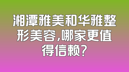 湘潭雅美和华雅整形美容，哪家更值得信赖？