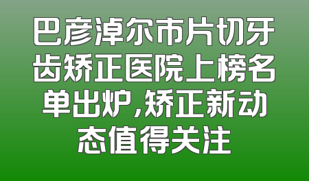 巴彦淖尔市片切牙齿矫正医院上榜名单出炉，矫正新动态值得关注
