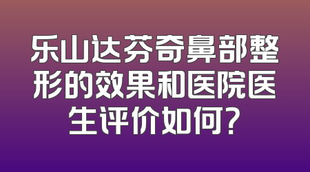 乐山达芬奇鼻部整形的效果和医院医生评价如何？