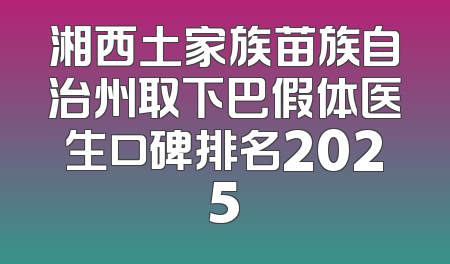 湘西土家族苗族自治州取下巴假体医生口碑排名2025