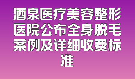 酒泉医疗美容整形医院公布全身脱毛案例及详细收费标准