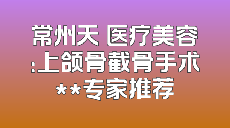 常州天珽医疗美容：上颌骨截骨手术**专家推荐