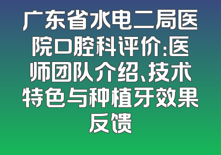 广东省水电二局医院口腔科评价：医师团队介绍、技术特色与种植牙效果反馈