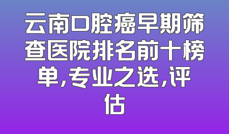 云南口腔癌早期筛查医院排名前十榜单，专业之选，评估