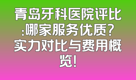 青岛牙科医院评比：哪家服务优质？实力对比与费用概览！
