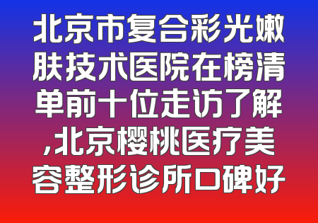 北京市复合彩光嫩肤技术医院在榜清单前十位走访了解，北京樱桃医疗美容整形诊所口碑好
