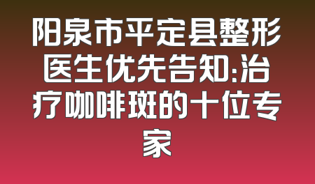 阳泉市平定县整形医生优先告知：治疗咖啡斑的十位专家
